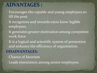Encourages the capable and young employees to
fill the post.
It recognizes and rewards extra know legible
employees.
It generates greater motivation among competent
work force
It is a logical and scientific system of promotion
and enhance the efficiency of organisation.
DISADVANTAGES:
Chance of favorism
Leads resentment among senior employees.
 