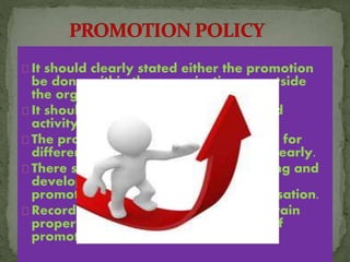 It should clearly stated either the promotion
be done within the organisation or outside
the organisation.
It should be fair ,impartial and planned
activity.
The promotional routes to be followed for
different cadre should be mentioned clearly.
There should be a provision for training and
development of existing employees if
promotion is considered within organisation.
Records of employees should be maintain
properly so that it can be use in time of
promotion.
 