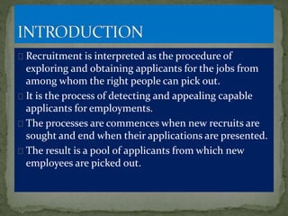 Recruitment is interpreted as the procedure of
exploring and obtaining applicants for the jobs from
among whom the right people can pick out.
It is the process of detecting and appealing capable
applicants for employments.
The processes are commences when new recruits are
sought and end when their applications are presented.
The result is a pool of applicants from which new
employees are picked out.
 