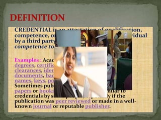 CREDENTIAL is an attestation of qualification,
competence, or authority issued to an individual
by a third party with a relevant or assumed
competence to do so.
Examples : Academic diplomas, academic
degrees, certifications, security
clearances, identification
documents, badges, passwords, user
names, keys, powers of attorney, and so on.
Sometimes publications, such as scientific
papers or books, may be viewed as similar to
credentials by some people, especially if the
publication was peer reviewed or made in a well-
known journal or reputable publisher.
 