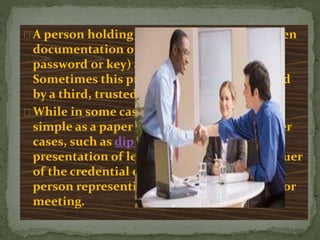 A person holding a credential is usually given
documentation or secret knowledge (e.g., a
password or key) as proof of the credential.
Sometimes this proof (or a copy of it) is held
by a third, trusted party.
While in some cases a credential may be as
simple as a paper membership card, in other
cases, such as diplomacy, it may involve
presentation of letters directly from the issuer
of the credential detailing its faith in the
person representing them in a negotiation or
meeting.
 