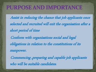 Assist in reducing the chance that job applicants once
selected and recruited will exit the organisation after a
short period of time
Conform with organisations social and legal
obligations in relation to the constitutions of its
manpower.
Commencing ,preparing and capable job applicants
who will be suitable candidates.
 