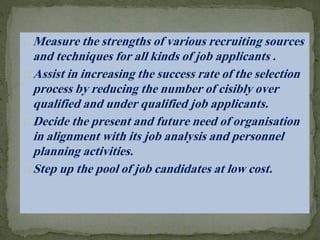 Measure the strengths of various recruiting sources
and techniques for all kinds of job applicants .
Assist in increasing the success rate of the selection
process by reducing the number of cisibly over
qualified and under qualified job applicants.
Decide the present and future need of organisation
in alignment with its job analysis and personnel
planning activities.
Step up the pool of job candidates at low cost.
 