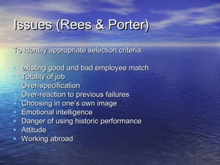 Issues (Rees & Porter)
To identify appropriate selection criteria:

•   existing good and bad employee match
•   Totality of job
•   Over-specification
•   Over-reaction to previous failures
•   Choosing in one’s own image
•   Emotional intelligence
•   Danger of using historic performance
•   Attitude
•   Working abroad
 