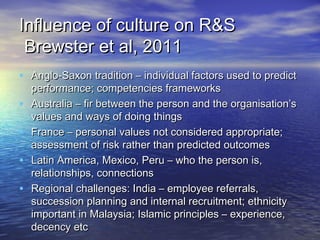 Influence of culture on R&S
 Brewster et al, 2011
• Anglo-Saxon tradition – individual factors used to predict
    performance; competencies frameworks
•   Australia – fir between the person and the organisation’s
    values and ways of doing things
•   France – personal values not considered appropriate;
    assessment of risk rather than predicted outcomes
•   Latin America, Mexico, Peru – who the person is,
    relationships, connections
•   Regional challenges: India – employee referrals,
    succession planning and internal recruitment; ethnicity
    important in Malaysia; Islamic principles – experience,
    decency etc
 