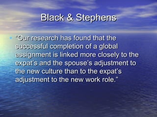 Black & Stephens

• “Our research has found that the
 successful completion of a global
 assignment is linked more closely to the
 expat’s and the spouse’s adjustment to
 the new culture than to the expat’s
 adjustment to the new work role.”
 