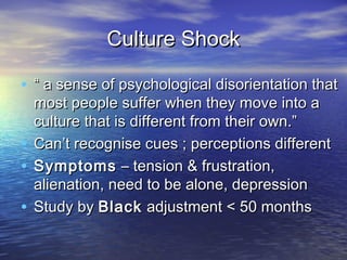 Culture Shock

• “ a sense of psychological disorientation that
  most people suffer when they move into a
  culture that is different from their own.”
• Can’t recognise cues ; perceptions different
• Symptoms – tension & frustration,
  alienation, need to be alone, depression
• Study by Black adjustment < 50 months
 