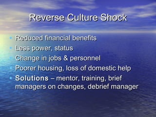 Reverse Culture Shock

•   Reduced financial benefits
•   Less power, status
•   Change in jobs & personnel
•   Poorer housing, loss of domestic help
•   Solutions – mentor, training, brief
    managers on changes, debrief manager
 