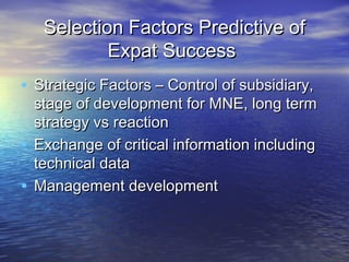 Selection Factors Predictive of
           Expat Success
• Strategic Factors – Control of subsidiary,
  stage of development for MNE, long term
  strategy vs reaction
• Exchange of critical information including
  technical data
• Management development
 