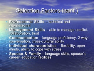 Selection Factors (cont.)
• Professional Skills – technical and
    interpersonal
•   Management Skills – able to manage conflict,
    collaboration, trust
•   Communication – language proficiency, 2-way
    conversation, cross-cultural ability
•   Individual characteristics – flexibility, open
    minds, ability to cope with stress
•   Spouse & Family – language skills, spouse’s
    career, education facilities
 