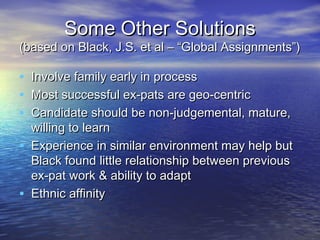 Some Other Solutions
(based on Black, J.S. et al – “Global Assignments”)

•   Involve family early in process
•   Most successful ex-pats are geo-centric
•   Candidate should be non-judgemental, mature,
    willing to learn
•   Experience in similar environment may help but
    Black found little relationship between previous
    ex-pat work & ability to adapt
•   Ethnic affinity
 