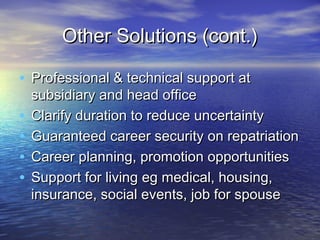Other Solutions (cont.)

• Professional & technical support at
    subsidiary and head office
•   Clarify duration to reduce uncertainty
•   Guaranteed career security on repatriation
•   Career planning, promotion opportunities
•   Support for living eg medical, housing,
    insurance, social events, job for spouse
 