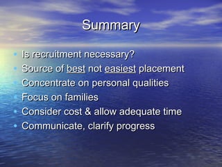 Summary

•   Is recruitment necessary?
•   Source of best not easiest placement
•   Concentrate on personal qualities
•   Focus on families
•   Consider cost & allow adequate time
•   Communicate, clarify progress
 