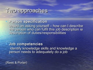 Two approaches
• Person specification
  based on asking yourself – how can I describe
  the person who can fulfil this job description ie
  description of duties/responsibilities


• Job competencies
   identify knowledge skills and knowledge a
  person needs to adequately do a job

(Rees & Porter)
 