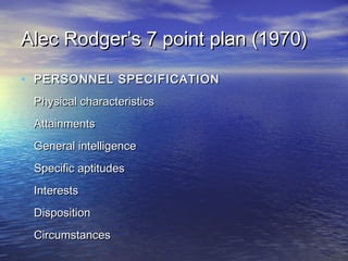 Alec Rodger’s 7 point plan (1970)

• PERSONNEL SPECIFICATION
 Physical characteristics
 Attainments
 General intelligence
 Specific aptitudes
 Interests
 Disposition
 Circumstances
 