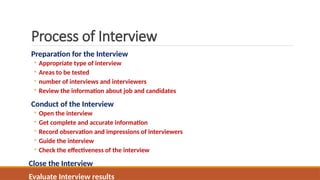 Process of Interview
Preparation for the Interview
◦ Appropriate type of interview
◦ Areas to be tested
◦ number of interviews and interviewers
◦ Review the information about job and candidates
Conduct of the Interview
◦ Open the interview
◦ Get complete and accurate information
◦ Record observation and impressions of interviewers
◦ Guide the interview
◦ Check the effectiveness of the interview
Close the Interview
Evaluate Interview results
 