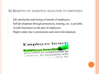 B) BENEFITS OF SCIENTIFIC SELECTION TO EMPOYEES
1. Job satisfaction and raising of morale of employees.
2. Self development through promotions, training, etc. is possible.
3. Avoids frustration on the part of employees.
4. Higher salary due to promotions and career development.
 