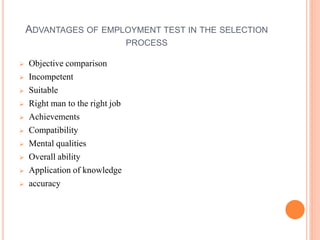 ADVANTAGES OF EMPLOYMENT TEST IN THE SELECTION
PROCESS
 Objective comparison
 Incompetent
 Suitable
 Right man to the right job
 Achievements
 Compatibility
 Mental qualities
 Overall ability
 Application of knowledge
 accuracy
 