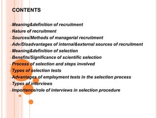 CONTENTS
Meaning&definition of recruitment
Nature of recruitment
Sources/Methods of managerial recruitment
Adv/Disadvantages of internal&external sources of recruitment
Meaning&definition of selection
Benefits/Significance of scientific selection
Process of selection and steps involved
Types of selection tests
Advantages of employment tests in the selection process
Types of interviews
Importance/role of interviews in selection procedure
 