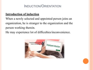 INDUCTION/ORIENTATION
Introduction of induction
When a newly selected and appointed person joins an
organization, he is stranger to the organization and the
person working therein.
He may experience lot of difficulties/inconvenience.
 