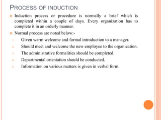 PROCESS OF INDUCTION
 Induction process or procedure is normally a brief which is
completed within a couple of days. Every organization has to
complete it in an orderly manner.
 Normal process are noted below:-
1. Given warm welcome and formal introduction to a manager.
2. Should meet and welcome the new employee to the organization.
3. The administrative formalities should be completed.
4. Departmental orientation should be conducted.
5. Information on various matters is given in verbal form.
 
