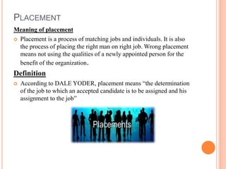 PLACEMENT
Meaning of placement
 Placement is a process of matching jobs and individuals. It is also
the process of placing the right man on right job. Wrong placement
means not using the qualities of a newly appointed person for the
benefit of the organization.
Definition
 According to DALE YODER, placement means “the determination
of the job to which an accepted candidate is to be assigned and his
assignment to the job”
 