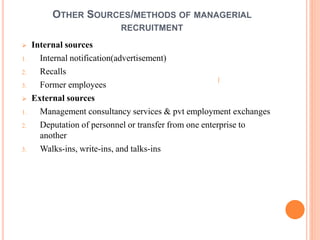 OTHER SOURCES/METHODS OF MANAGERIAL
RECRUITMENT
 Internal sources
1. Internal notification(advertisement)
2. Recalls
3. Former employees
 External sources
1. Management consultancy services & pvt employment exchanges
2. Deputation of personnel or transfer from one enterprise to
another
3. Walks-ins, write-ins, and talks-ins
 