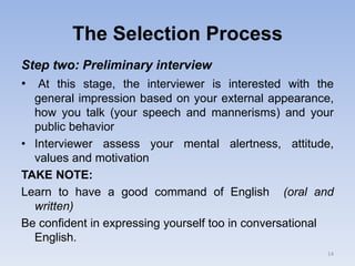 The Selection Process
Step two: Preliminary interview
• At this stage, the interviewer is interested with the
general impression based on your external appearance,
how you talk (your speech and mannerisms) and your
public behavior
• Interviewer assess your mental alertness, attitude,
values and motivation
TAKE NOTE:
Learn to have a good command of English (oral and
written)
Be confident in expressing yourself too in conversational
English.
14
 