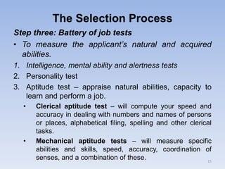 The Selection Process
Step three: Battery of job tests
• To measure the applicant’s natural and acquired
abilities.
1. Intelligence, mental ability and alertness tests
2. Personality test
3. Aptitude test – appraise natural abilities, capacity to
learn and perform a job.
• Clerical aptitude test – will compute your speed and
accuracy in dealing with numbers and names of persons
or places, alphabetical filing, spelling and other clerical
tasks.
• Mechanical aptitude tests – will measure specific
abilities and skills, speed, accuracy, coordination of
senses, and a combination of these. 15
 