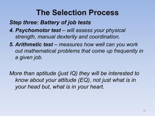 The Selection Process
Step three: Battery of job tests
4. Psychomotor test – will assess your physical
strength, manual dexterity and coordination.
5. Arithmetic test – measures how well can you work
out mathematical problems that come up frequently in
a given job.
More than aptitude (just IQ) they will be interested to
know about your attitude (EQ), not just what is in
your head but, what is in your heart.
16
 