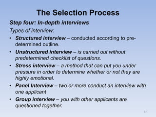 The Selection Process
Step four: In-depth interviews
Types of interview:
• Structured interview – conducted according to pre-
determined outline.
• Unstructured interview – is carried out without
predetermined checklist of questions.
• Stress interview – a method that can put you under
pressure in order to determine whether or not they are
highly emotional.
• Panel Interview – two or more conduct an interview with
one applicant
• Group interview – you with other applicants are
questioned together.
17
 