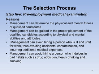 The Selection Process
Step five: Pre-employment medical examination
Reasons:
• Management can determine the physical and mental fitness
of qualified candidates
• Management can be guided in the proper placement of the
qualified candidates according to physical and mental
abilities and attributes.
• Management can avoid hiring a person who is ill and unfit
for work, thus avoiding accidents, contamination, and
incurring additional medical expenses.
• Management can avoid hiring a person who indulges in
bad habits such as drug addiction, heavy drinking and
smoking.
18
 
