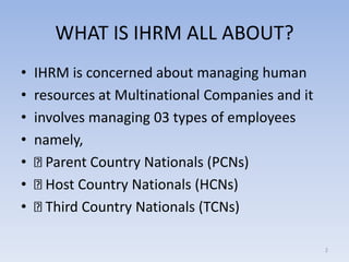 WHAT IS IHRM ALL ABOUT?
• IHRM is concerned about managing human
• resources at Multinational Companies and it
• involves managing 03 types of employees
• namely,
• Parent Country Nationals (PCNs)
• Host Country Nationals (HCNs)
• Third Country Nationals (TCNs)
2
 