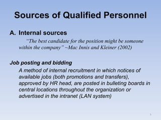Sources of Qualified Personnel
A. Internal sources
“The best candidate for the position might be someone
within the company” ~Mac Innis and Kleiner (2002)
Job posting and bidding
A method of internal recruitment in which notices of
available jobs (both promotions and transfers),
approved by HR head, are posted in bulleting boards in
central locations throughout the organization or
advertised in the intranet (LAN system)
5
 