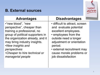 B. External sources
8
Advantages Disadvantages
•“new blood”, “new
perspective”, cheaper than
training a professional, no
group of political supporters in
the organization already, and it
may bring industry insights.
•New insights and
perspectives
•Cheaper to hire technical or
managerial people
• difficult to attract, screen
and evaluate potential
excellent employees.
• employees from the
outside need a longer
adjustment or orientation
period.
• external recruitment may
cause morale problems or
job dissatisfaction
 
