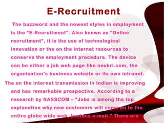 “E-Recruitment
The buzzword and the newest styles in employment
is the “E-Recruitment”. Also known as “Online
recruitment”, it is the use of technological
innovation or the on the internet resources to
conserve the employment procedure. The device
can be either a job web page like naukri.com, the
organisation’s business website or its own intranet.
The on the internet transmission in Indian is improving
and has remarkable prospective. According to a
research by NASSCOM – “Jobs is among the top
explanation why new customers will come on to the
entire globe wide web, besides e-mail.” There are
 