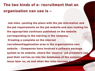 The two kinds of e- recruitment that an
organisation can use is –
Job sites –posting the place with the job information and
the job requirements on the job website and also looking for
the appropriate continues published on the website
corresponding to the starting in the company.
Creating a complete on the internet
recruitment/application area in the organizations own
website. - Companies have involved a software package
system to its website, where the ‘passive’ job predators can
post their carries on into the databases of the company for
issue later on, as and when the roles become available.
 