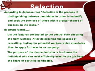 Selection
According to Johnson rock “Selection is the process of
distinguishing between candidates in order to indentify
and seek the services of those with a greater chance of
success on the tasks. ”
In simple words……
It is the features conducted by the control over choosing
the right workers .After determining the sources of
recruiting, looking for potential workers which stimulates
them to apply for tasks in an company .
The purpose of the choice decision is to choose the
individual who can most efficiently execute the job from
the share of certified candidates.
 