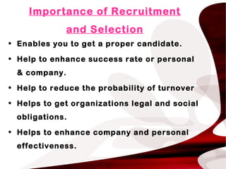 Importance of Recruitment
and Selection
• Enables you to get a proper candidate.
• Help to enhance success rate or personal
& company.
• Help to reduce the probability of turnover
• Helps to get organizations legal and social
obligations.
• Helps to enhance company and personal
effectiveness.
 