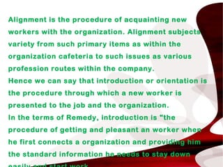 Alignment is the procedure of acquainting new
workers with the organization. Alignment subjects
variety from such primary items as within the
organization cafeteria to such issues as various
profession routes within the company.
Hence we can say that introduction or orientation is
the procedure through which a new worker is
presented to the job and the organization.
In the terms of Remedy, introduction is "the
procedure of getting and pleasant an worker when
he first connects a organization and providing him
the standard information he needs to stay down
 