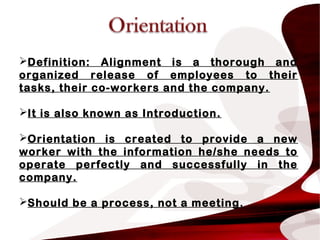 Definition: Alignment is a thorough and
organized release of employees to their
tasks, their co-workers and the company.
It is also known as Introduction.
Orientation is created to provide a new
worker with the information he/she needs to
operate perfectly and successfully in the
company.
Should be a process, not a meeting.
 