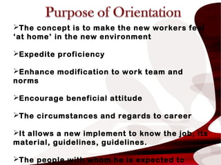 The concept is to make the new workers feel
‘at home’ in the new environment
Expedite proficiency
Enhance modification to work team and
norms
Encourage beneficial attitude
The circumstances and regards to career
It allows a new implement to know the job, its
material, guidelines, guidelines.
The people with whom he is expected to
 