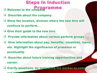 Steps In Induction
Programme Welcome to the company
 Describe about the company.
 Show the location, division where the new hire will
continue to perform. .
 Give their guide to the new hire.
 Provide information about various perform groups .
 Give information about pay, benefits, vacations, leave,
etc. Highlight the significance of presence or
punctuality.
 Describe about future training opportunities and
career.
 Clarify questions, by motivating the worker to come
 