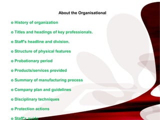 About the Organisational
o History of organization
o Titles and headings of key professionals.
o Staff's headline and division.
o Structure of physical features
o Probationary period
o Products/services provided
o Summary of manufacturing process
o Company plan and guidelines
o Disciplinary techniques
o Protection actions
o Staff's guide
 