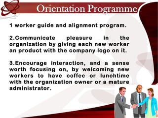 1 worker guide and alignment program.
2.Communicate pleasure in the
organization by giving each new worker
an product with the company logo on it.
3.Encourage interaction, and a sense
worth focusing on, by welcoming new
workers to have coffee or lunchtime
with the organization owner or a mature
administrator.
 