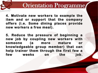 4. Motivate new workers to example the
item and or support that the company
offers (i.e. Some dining places provide
new workers a free meal).
5. Reduce the pressure of beginning a
new job by coupling new workers with
someone (a more mature or
knowledgeable group member) that can
help trainer them through the first few a
few weeks on the job.
 