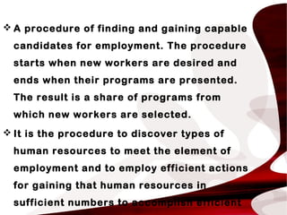  A procedure of finding and gaining capable
candidates for employment. The procedure
starts when new workers are desired and
ends when their programs are presented.
The result is a share of programs from
which new workers are selected.
 It is the procedure to discover types of
human resources to meet the element of
employment and to employ efficient actions
for gaining that human resources in
sufficient numbers to accomplish efficient
 