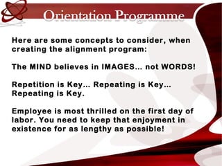 Here are some concepts to consider, when
creating the alignment program:
The MIND believes in IMAGES… not WORDS!
Repetition is Key… Repeating is Key…
Repeating is Key.
Employee is most thrilled on the first day of
labor. You need to keep that enjoyment in
existence for as lengthy as possible!
 