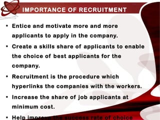 IMPORTANCE OF RECRUITMENT
• Entice and motivate more and more
applicants to apply in the company.
• Create a skills share of applicants to enable
the choice of best applicants for the
company.
• Recruitment is the procedure which
hyperlinks the companies with the workers.
• Increase the share of job applicants at
minimum cost.
• Help improve the success rate of choice
 