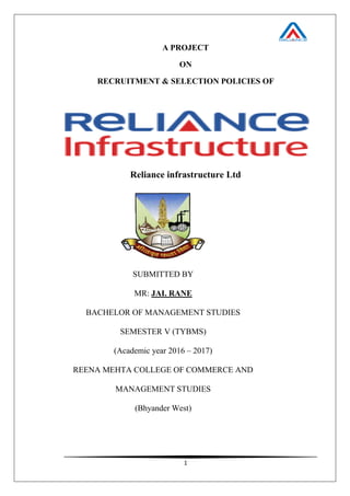 1
A PROJECT
ON
RECRUITMENT & SELECTION POLICIES OF
Reliance infrastructure Ltd
SUBMITTED BY
MR: JAI. RANE
BACHELOR OF MANAGEMENT STUDIES
SEMESTER V (TYBMS)
(Academic year 2016 – 2017)
REENA MEHTA COLLEGE OF COMMERCE AND
MANAGEMENT STUDIES
(Bhyander West)
 